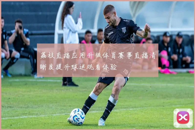 荔枝直播应用升级体育赛事直播清晰度提升球迷观看体验