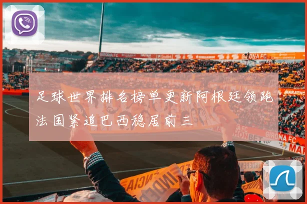 足球世界排名榜单更新阿根廷领跑法国紧追巴西稳居前三