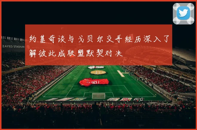 约基奇谈与戈贝尔交手经历深入了解彼此成联盟默契对决