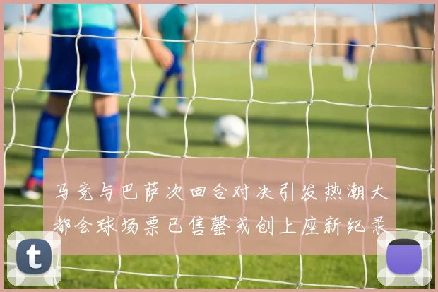 马竞与巴萨次回合对决引发热潮大都会球场票已售罄或创上座新纪录