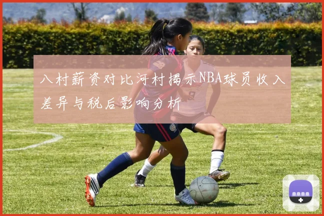 八村薪资对比河村揭示NBA球员收入差异与税后影响分析